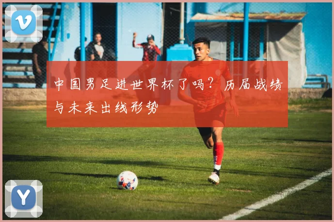 中国男足进世界杯了吗？历届战绩与未来出线形势