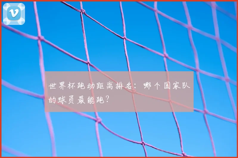 世界杯跑动距离排名：哪个国家队的球员最能跑？